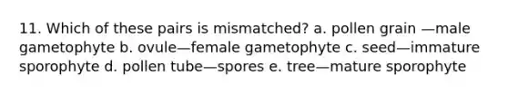 11. Which of these pairs is mismatched? a. pollen grain —male gametophyte b. ovule—female gametophyte c. seed—immature sporophyte d. pollen tube—spores e. tree—mature sporophyte