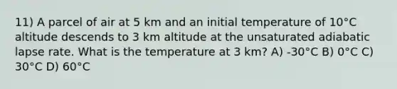 11) A parcel of air at 5 km and an initial temperature of 10°C altitude descends to 3 km altitude at the unsaturated adiabatic lapse rate. What is the temperature at 3 km? A) -30°C B) 0°C C) 30°C D) 60°C