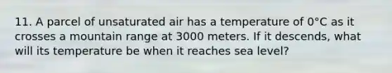 11. A parcel of unsaturated air has a temperature of 0°C as it crosses a mountain range at 3000 meters. If it descends, what will its temperature be when it reaches sea level?