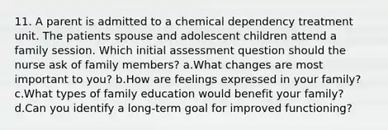 11. A parent is admitted to a chemical dependency treatment unit. The patients spouse and adolescent children attend a family session. Which initial assessment question should the nurse ask of family members? a.What changes are most important to you? b.How are feelings expressed in your family? c.What types of family education would benefit your family? d.Can you identify a long-term goal for improved functioning?