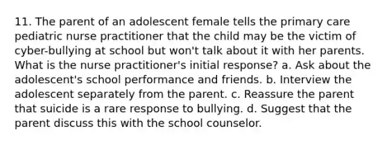 11. The parent of an adolescent female tells the primary care pediatric nurse practitioner that the child may be the victim of cyber-bullying at school but won't talk about it with her parents. What is the nurse practitioner's initial response? a. Ask about the adolescent's school performance and friends. b. Interview the adolescent separately from the parent. c. Reassure the parent that suicide is a rare response to bullying. d. Suggest that the parent discuss this with the school counselor.