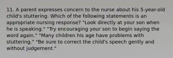 11. A parent expresses concern to the nurse about his 5-year-old child's stuttering. Which of the following statements is an appropriate nursing response? "Look directly at your son when he is speaking." "Try encouraging your son to begin saying the word again." "Many children his age have problems with stuttering." "Be sure to correct the child's speech gently and without judgement."