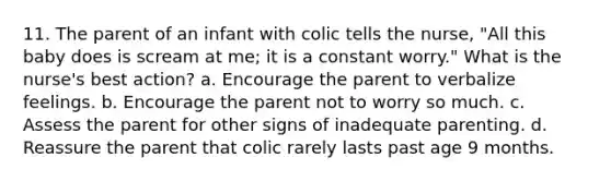 11. The parent of an infant with colic tells the nurse, "All this baby does is scream at me; it is a constant worry." What is the nurse's best action? a. Encourage the parent to verbalize feelings. b. Encourage the parent not to worry so much. c. Assess the parent for other signs of inadequate parenting. d. Reassure the parent that colic rarely lasts past age 9 months.