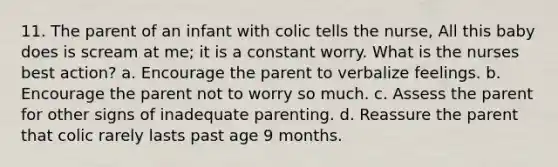 11. The parent of an infant with colic tells the nurse, All this baby does is scream at me; it is a constant worry. What is the nurses best action? a. Encourage the parent to verbalize feelings. b. Encourage the parent not to worry so much. c. Assess the parent for other signs of inadequate parenting. d. Reassure the parent that colic rarely lasts past age 9 months.