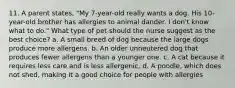 11. A parent states, "My 7-year-old really wants a dog. His 10-year-old brother has allergies to animal dander. I don't know what to do." What type of pet should the nurse suggest as the best choice? a. A small breed of dog because the large dogs produce more allergens. b. An older unneutered dog that produces fewer allergens than a younger one. c. A cat because it requires less care and is less allergenic. d. A poodle, which does not shed, making it a good choice for people with allergies