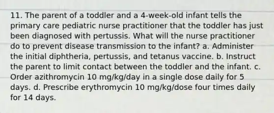 11. The parent of a toddler and a 4-week-old infant tells the primary care pediatric nurse practitioner that the toddler has just been diagnosed with pertussis. What will the nurse practitioner do to prevent disease transmission to the infant? a. Administer the initial diphtheria, pertussis, and tetanus vaccine. b. Instruct the parent to limit contact between the toddler and the infant. c. Order azithromycin 10 mg/kg/day in a single dose daily for 5 days. d. Prescribe erythromycin 10 mg/kg/dose four times daily for 14 days.