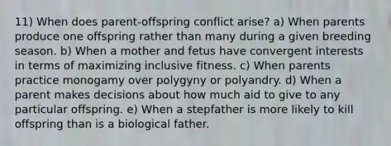 11) When does parent-offspring conflict arise? a) When parents produce one offspring rather than many during a given breeding season. b) When a mother and fetus have convergent interests in terms of maximizing inclusive fitness. c) When parents practice monogamy over polygyny or polyandry. d) When a parent makes decisions about how much aid to give to any particular offspring. e) When a stepfather is more likely to kill offspring than is a biological father.