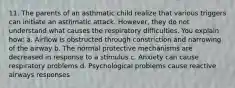 11. The parents of an asthmatic child realize that various triggers can initiate an asthmatic attack. However, they do not understand what causes the respiratory difficulties. You explain how: a. Airflow is obstructed through constriction and narrowing of the airway b. The normal protective mechanisms are decreased in response to a stimulus c. Anxiety can cause respiratory problems d. Psychological problems cause reactive airways responses