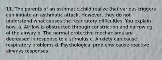 11. The parents of an asthmatic child realize that various triggers can initiate an asthmatic attack. However, they do not understand what causes the respiratory difficulties. You explain how: a. Airflow is obstructed through constriction and narrowing of the airway b. The normal protective mechanisms are decreased in response to a stimulus c. Anxiety can cause respiratory problems d. Psychological problems cause reactive airways responses