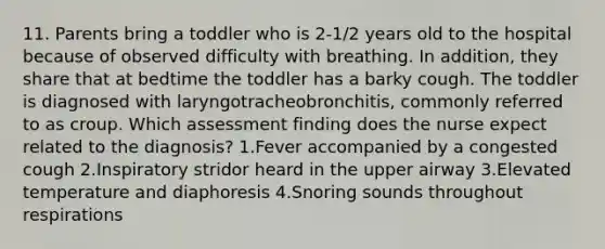 11. Parents bring a toddler who is 2-1/2 years old to the hospital because of observed difficulty with breathing. In addition, they share that at bedtime the toddler has a barky cough. The toddler is diagnosed with laryngotracheobronchitis, commonly referred to as croup. Which assessment finding does the nurse expect related to the diagnosis? 1.Fever accompanied by a congested cough 2.Inspiratory stridor heard in the upper airway 3.Elevated temperature and diaphoresis 4.Snoring sounds throughout respirations