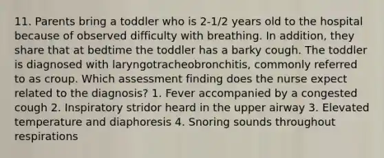 11. Parents bring a toddler who is 2-1/2 years old to the hospital because of observed difficulty with breathing. In addition, they share that at bedtime the toddler has a barky cough. The toddler is diagnosed with laryngotracheobronchitis, commonly referred to as croup. Which assessment finding does the nurse expect related to the diagnosis? 1. Fever accompanied by a congested cough 2. Inspiratory stridor heard in the upper airway 3. Elevated temperature and diaphoresis 4. Snoring sounds throughout respirations