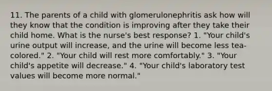 11. The parents of a child with glomerulonephritis ask how will they know that the condition is improving after they take their child home. What is the nurse's best response? 1. "Your child's urine output will increase, and the urine will become less tea-colored." 2. "Your child will rest more comfortably." 3. "Your child's appetite will decrease." 4. "Your child's laboratory test values will become more normal."