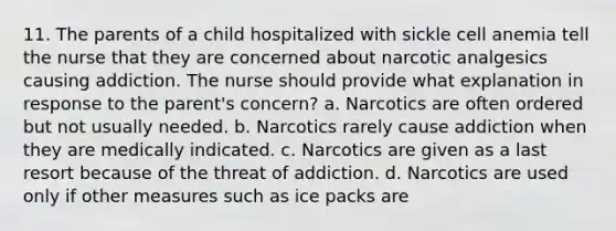 11. The parents of a child hospitalized with sickle cell anemia tell the nurse that they are concerned about narcotic analgesics causing addiction. The nurse should provide what explanation in response to the parent's concern? a. Narcotics are often ordered but not usually needed. b. Narcotics rarely cause addiction when they are medically indicated. c. Narcotics are given as a last resort because of the threat of addiction. d. Narcotics are used only if other measures such as ice packs are