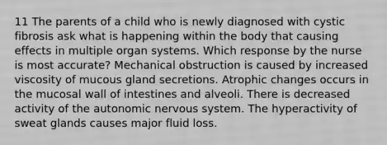 11 The parents of a child who is newly diagnosed with cystic fibrosis ask what is happening within the body that causing effects in multiple organ systems. Which response by the nurse is most accurate? Mechanical obstruction is caused by increased viscosity of mucous gland secretions. Atrophic changes occurs in the mucosal wall of intestines and alveoli. There is decreased activity of the autonomic nervous system. The hyperactivity of sweat glands causes major fluid loss.