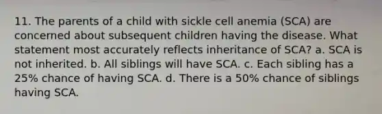 11. The parents of a child with sickle cell anemia (SCA) are concerned about subsequent children having the disease. What statement most accurately reflects inheritance of SCA? a. SCA is not inherited. b. All siblings will have SCA. c. Each sibling has a 25% chance of having SCA. d. There is a 50% chance of siblings having SCA.