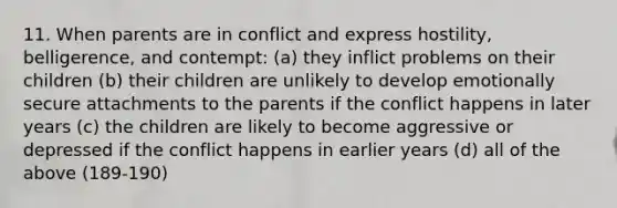 11. When parents are in conflict and express hostility, belligerence, and contempt: (a) they inflict problems on their children (b) their children are unlikely to develop emotionally secure attachments to the parents if the conflict happens in later years (c) the children are likely to become aggressive or depressed if the conflict happens in earlier years (d) all of the above (189-190)