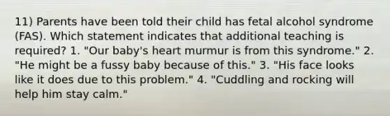 11) Parents have been told their child has fetal alcohol syndrome (FAS). Which statement indicates that additional teaching is required? 1. "Our baby's heart murmur is from this syndrome." 2. "He might be a fussy baby because of this." 3. "His face looks like it does due to this problem." 4. "Cuddling and rocking will help him stay calm."