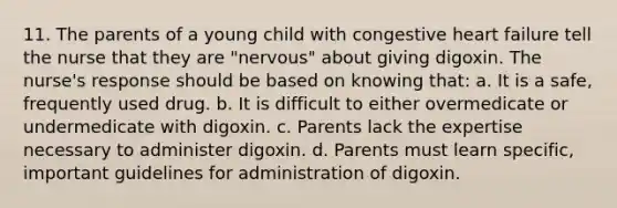 11. The parents of a young child with congestive heart failure tell the nurse that they are "nervous" about giving digoxin. The nurse's response should be based on knowing that: a. It is a safe, frequently used drug. b. It is difficult to either overmedicate or undermedicate with digoxin. c. Parents lack the expertise necessary to administer digoxin. d. Parents must learn specific, important guidelines for administration of digoxin.