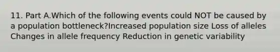 11. Part A.Which of the following events could NOT be caused by a population bottleneck?Increased population size Loss of alleles Changes in allele frequency Reduction in genetic variability