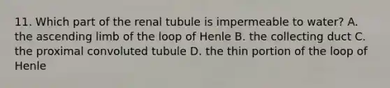 11. Which part of the renal tubule is impermeable to water? A. the ascending limb of the loop of Henle B. the collecting duct C. the proximal convoluted tubule D. the thin portion of the loop of Henle