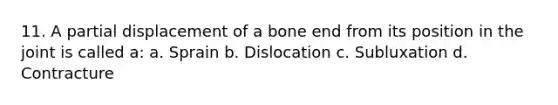 11. A partial displacement of a bone end from its position in the joint is called a: a. Sprain b. Dislocation c. Subluxation d. Contracture