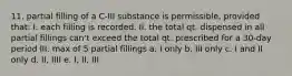 11. partial filling of a C-III substance is permissible, provided that: I. each filling is recorded. II. the total qt. dispensed in all partial fillings can't exceed the total qt. prescribed for a 30-day period III. max of 5 partial fillings a. I only b. III only c. I and II only d. II, IIII e. I, II, III