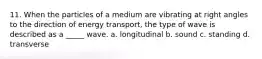 11. When the particles of a medium are vibrating at right angles to the direction of energy transport, the type of wave is described as a _____ wave. a. longitudinal b. sound c. standing d. transverse