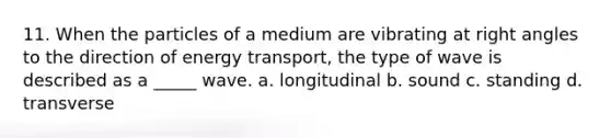 11. When the particles of a medium are vibrating at right angles to the direction of energy transport, the type of wave is described as a _____ wave. a. longitudinal b. sound c. standing d. transverse