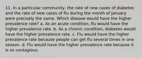 11. In a particular community, the rate of new cases of diabetes and the rate of new cases of flu during the month of January were precisely the same. Which disease would have the higher prevalence rate? a. As an acute condition, flu would have the higher prevalence rate. b. As a chronic condition, diabetes would have the higher prevalence rate. c. Flu would have the higher prevalence rate because people can get flu several times in one season. d. Flu would have the higher prevalence rate because it is so contagious.