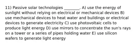 11) Passive solar technologies ________. A) use the energy of sunlight without relying on electrical or mechanical devices B) use mechanical devices to heat water and buildings or electrical devices to generate electricity C) use photovoltaic cells to produce light energy D) use mirrors to concentrate the sun's rays on a tower or a series of pipes holding water E) use silicon wafers to generate light energy