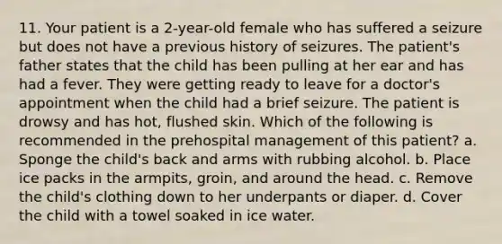 11. Your patient is a 2-year-old female who has suffered a seizure but does not have a previous history of seizures. The patient's father states that the child has been pulling at her ear and has had a fever. They were getting ready to leave for a doctor's appointment when the child had a brief seizure. The patient is drowsy and has hot, flushed skin. Which of the following is recommended in the prehospital management of this patient? a. Sponge the child's back and arms with rubbing alcohol. b. Place ice packs in the armpits, groin, and around the head. c. Remove the child's clothing down to her underpants or diaper. d. Cover the child with a towel soaked in ice water.