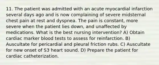 11. The patient was admitted with an acute myocardial infarction several days ago and is now complaining of severe midsternal chest pain at rest and dyspnea. The pain is constant, more severe when the patient lies down, and unaffected by medications. What is the best nursing intervention? A) Obtain cardiac marker blood tests to assess for reinfarction. B) Auscultate for pericardial and pleural friction rubs. C) Auscultate for new onset of S3 heart sound. D) Prepare the patient for cardiac catheterization.