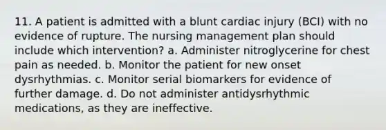 11. A patient is admitted with a blunt cardiac injury (BCI) with no evidence of rupture. The nursing management plan should include which intervention? a. Administer nitroglycerine for chest pain as needed. b. Monitor the patient for new onset dysrhythmias. c. Monitor serial biomarkers for evidence of further damage. d. Do not administer antidysrhythmic medications, as they are ineffective.