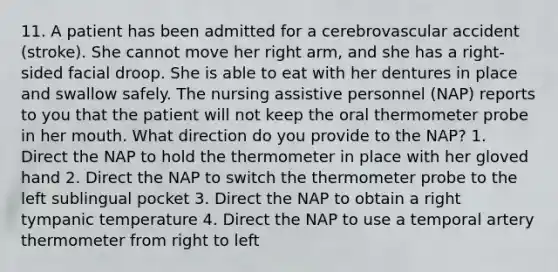 11. A patient has been admitted for a cerebrovascular accident (stroke). She cannot move her right arm, and she has a right-sided facial droop. She is able to eat with her dentures in place and swallow safely. The nursing assistive personnel (NAP) reports to you that the patient will not keep the oral thermometer probe in her mouth. What direction do you provide to the NAP? 1. Direct the NAP to hold the thermometer in place with her gloved hand 2. Direct the NAP to switch the thermometer probe to the left sublingual pocket 3. Direct the NAP to obtain a right tympanic temperature 4. Direct the NAP to use a temporal artery thermometer from right to left