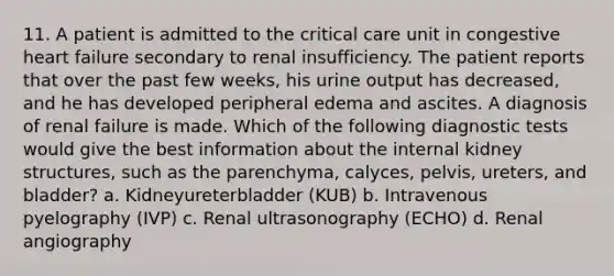 11. A patient is admitted to the critical care unit in congestive heart failure secondary to renal insufficiency. The patient reports that over the past few weeks, his urine output has decreased, and he has developed peripheral edema and ascites. A diagnosis of renal failure is made. Which of the following diagnostic tests would give the best information about the internal kidney structures, such as the parenchyma, calyces, pelvis, ureters, and bladder? a. Kidneyureterbladder (KUB) b. Intravenous pyelography (IVP) c. Renal ultrasonography (ECHO) d. Renal angiography