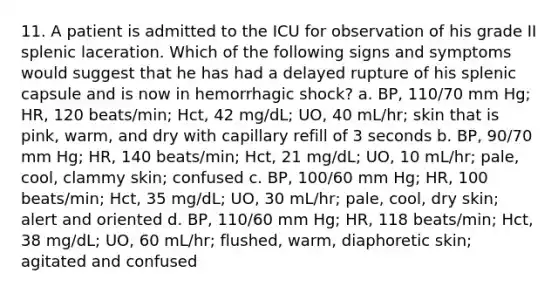 11. A patient is admitted to the ICU for observation of his grade II splenic laceration. Which of the following signs and symptoms would suggest that he has had a delayed rupture of his splenic capsule and is now in hemorrhagic shock? a. BP, 110/70 mm Hg; HR, 120 beats/min; Hct, 42 mg/dL; UO, 40 mL/hr; skin that is pink, warm, and dry with capillary refill of 3 seconds b. BP, 90/70 mm Hg; HR, 140 beats/min; Hct, 21 mg/dL; UO, 10 mL/hr; pale, cool, clammy skin; confused c. BP, 100/60 mm Hg; HR, 100 beats/min; Hct, 35 mg/dL; UO, 30 mL/hr; pale, cool, dry skin; alert and oriented d. BP, 110/60 mm Hg; HR, 118 beats/min; Hct, 38 mg/dL; UO, 60 mL/hr; flushed, warm, diaphoretic skin; agitated and confused