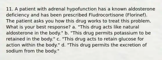 11. A patient with adrenal hypofunction has a known aldosterone deficiency and has been prescribed Fludrocortisone (Florinef). The patient asks you how this drug works to treat this problem. What is your best response? a. "This drug acts like natural aldosterone in the body." b. "This drug permits potassium to be retained in the body." c. "This drug acts to retain glucose for action within the body." d. "This drug permits the excretion of sodium from the body."