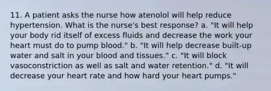 11. A patient asks the nurse how atenolol will help reduce hypertension. What is the nurse's best response? a. "It will help your body rid itself of excess fluids and decrease the work your heart must do to pump blood." b. "It will help decrease built-up water and salt in your blood and tissues." c. "It will block vasoconstriction as well as salt and water retention." d. "It will decrease your heart rate and how hard your heart pumps."