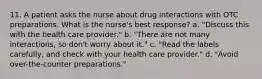 11. A patient asks the nurse about drug interactions with OTC preparations. What is the nurse's best response? a. "Discuss this with the health care provider." b. "There are not many interactions, so don't worry about it." c. "Read the labels carefully, and check with your health care provider." d. "Avoid over-the-counter preparations."