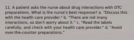 11. A patient asks the nurse about drug interactions with OTC preparations. What is the nurse's best response? a. "Discuss this with the health care provider." b. "There are not many interactions, so don't worry about it." c. "Read the labels carefully, and check with your health care provider." d. "Avoid over-the-counter preparations."