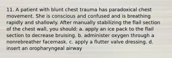 11. A patient with blunt chest trauma has paradoxical chest movement. She is conscious and confused and is breathing rapidly and shallowly. After manually stabilizing the flail section of the chest wall, you should: a. apply an ice pack to the flail section to decrease bruising. b. administer oxygen through a nonrebreather facemask. c. apply a flutter valve dressing. d. insert an oropharyngeal airway