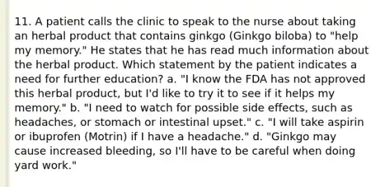 11. A patient calls the clinic to speak to the nurse about taking an herbal product that contains ginkgo (Ginkgo biloba) to "help my memory." He states that he has read much information about the herbal product. Which statement by the patient indicates a need for further education? a. "I know the FDA has not approved this herbal product, but I'd like to try it to see if it helps my memory." b. "I need to watch for possible side effects, such as headaches, or stomach or intestinal upset." c. "I will take aspirin or ibuprofen (Motrin) if I have a headache." d. "Ginkgo may cause increased bleeding, so I'll have to be careful when doing yard work."