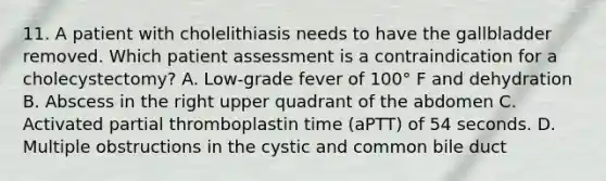 11. A patient with cholelithiasis needs to have the gallbladder removed. Which patient assessment is a contraindication for a cholecystectomy? A. Low-grade fever of 100° F and dehydration B. Abscess in the right upper quadrant of the abdomen C. Activated partial thromboplastin time (aPTT) of 54 seconds. D. Multiple obstructions in the cystic and common bile duct