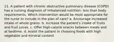 11. A patient with chronic obstructive pulmonary disease (COPD) has a nursing diagnosis of imbalanced nutrition: less than body requirements. Which intervention would be most appropriate for the nurse to include in the plan of care? a. Encourage increased intake of whole grains. b. Increase the patient's intake of fruits and fruit juices. c. Offer high-calorie snacks between meals and at bedtime. d. Assist the patient in choosing foods with high vegetable and mineral content