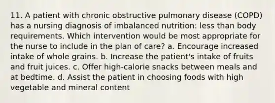 11. A patient with chronic obstructive pulmonary disease (COPD) has a nursing diagnosis of imbalanced nutrition: less than body requirements. Which intervention would be most appropriate for the nurse to include in the plan of care? a. Encourage increased intake of whole grains. b. Increase the patient's intake of fruits and fruit juices. c. Offer high-calorie snacks between meals and at bedtime. d. Assist the patient in choosing foods with high vegetable and mineral content