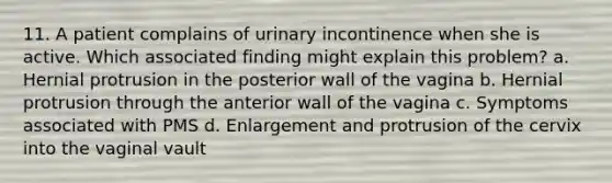 11. A patient complains of urinary incontinence when she is active. Which associated finding might explain this problem? a. Hernial protrusion in the posterior wall of the vagina b. Hernial protrusion through the anterior wall of the vagina c. Symptoms associated with PMS d. Enlargement and protrusion of the cervix into the vaginal vault