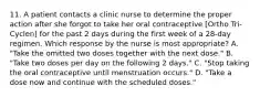 11. A patient contacts a clinic nurse to determine the proper action after she forgot to take her oral contraceptive [Ortho Tri-Cyclen] for the past 2 days during the first week of a 28-day regimen. Which response by the nurse is most appropriate? A. "Take the omitted two doses together with the next dose." B. "Take two doses per day on the following 2 days." C. "Stop taking the oral contraceptive until menstruation occurs." D. "Take a dose now and continue with the scheduled doses."