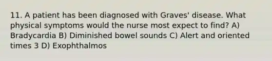 11. A patient has been diagnosed with Graves' disease. What physical symptoms would the nurse most expect to find? A) Bradycardia B) Diminished bowel sounds C) Alert and oriented times 3 D) Exophthalmos