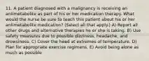 11. A patient diagnosed with a malignancy is receiving an antimetabolite as part of his or her medication therapy. What would the nurse be sure to teach this patient about his or her antimetabolite medication? (Select all that apply.) A) Report all other drugs and alternative therapies he or she is taking. B) Use safety measures due to possible dizziness, headache, and drowsiness. C) Cover the head at extremes of temperature. D) Plan for appropriate exercise regimens. E) Avoid being alone as much as possible