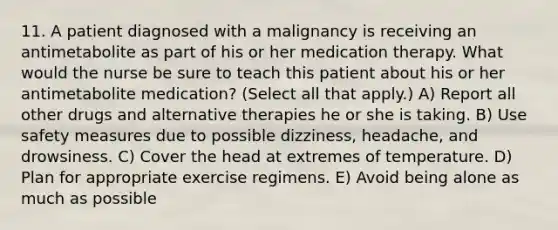 11. A patient diagnosed with a malignancy is receiving an antimetabolite as part of his or her medication therapy. What would the nurse be sure to teach this patient about his or her antimetabolite medication? (Select all that apply.) A) Report all other drugs and alternative therapies he or she is taking. B) Use safety measures due to possible dizziness, headache, and drowsiness. C) Cover the head at extremes of temperature. D) Plan for appropriate exercise regimens. E) Avoid being alone as much as possible